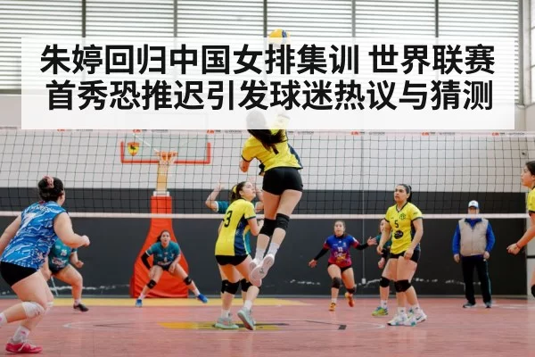 朱婷回归中国女排集训 世界联赛首秀恐推迟引发球迷热议与猜测