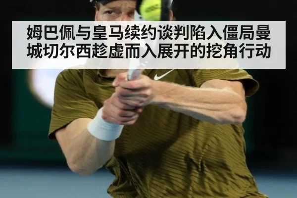 姆巴佩与皇马续约谈判陷入僵局曼城切尔西趁虚而入展开的挖角行动