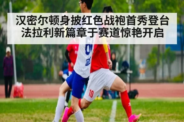 汉密尔顿身披红色战袍首秀登台 法拉利新篇章于赛道惊艳开启