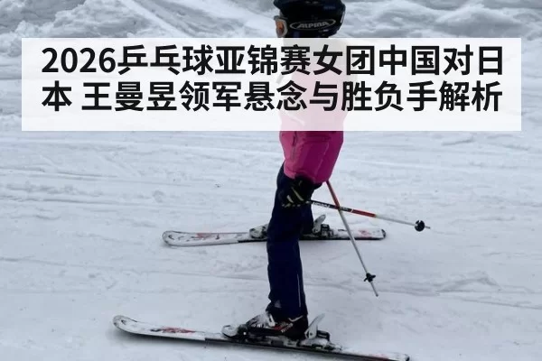 2026乒乓球亚锦赛女团中国对日本 王曼昱领军悬念与胜负手解析