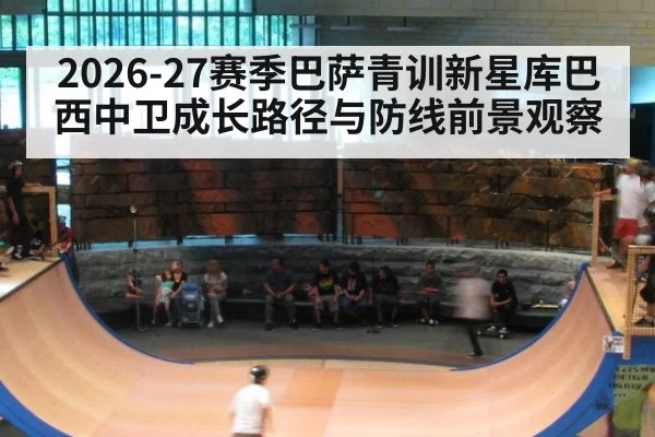 2026-27赛季巴萨青训新星库巴西中卫成长路径与防线前景观察